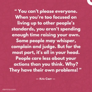 "You can't please everyone. When you're too focused on living up to other people's standards, you aren't spending enough time raising your own. Some people may whisper, complain and judge. But for the most part, it's all in your head. People care less about your actions than you think. Why? They have their own problems! "/ Truths of life #4