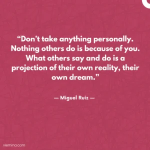 “Don’t take anything personally. Nothing others do is because of you. What others say and do is a projection of their own reality, their own dream.”/ Truths of life #14