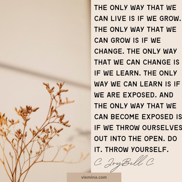 The only way that we can live is if we grow. The only way that we can grow is if we change. The only way that we can change is if we learn. The only way we can learn is if we are exposed. And the only way that we can become exposed is if we throw ourselves out into the open. Do it. Throw yourself." - C. JoyBell C.| Believe in yourself quotes