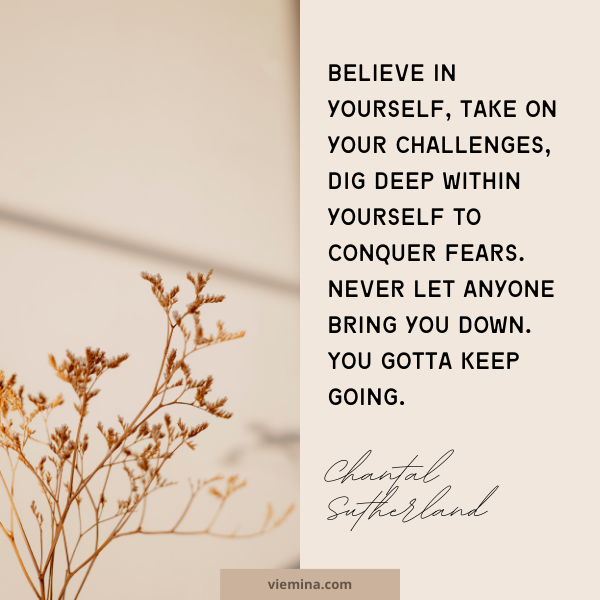 Believe in yourself, take on your challenges, dig deep within yourself to conquer fears. Never let anyone bring you down. You gotta keep going." - Chantal Sutherland | Believe in yourself quotes