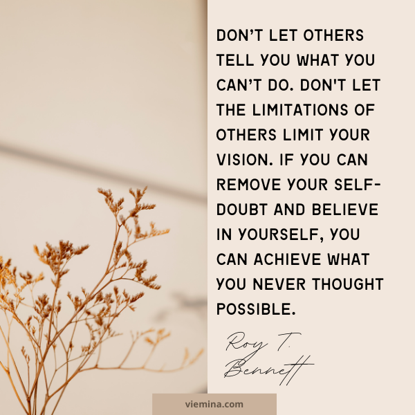 Don’t let others tell you what you can’t do. Don't let the limitations of others limit your vision. If you can remove your self-doubt and believe in yourself, you can achieve what you never thought possible.”― Roy T. Bennett | Believe in yourself quotes