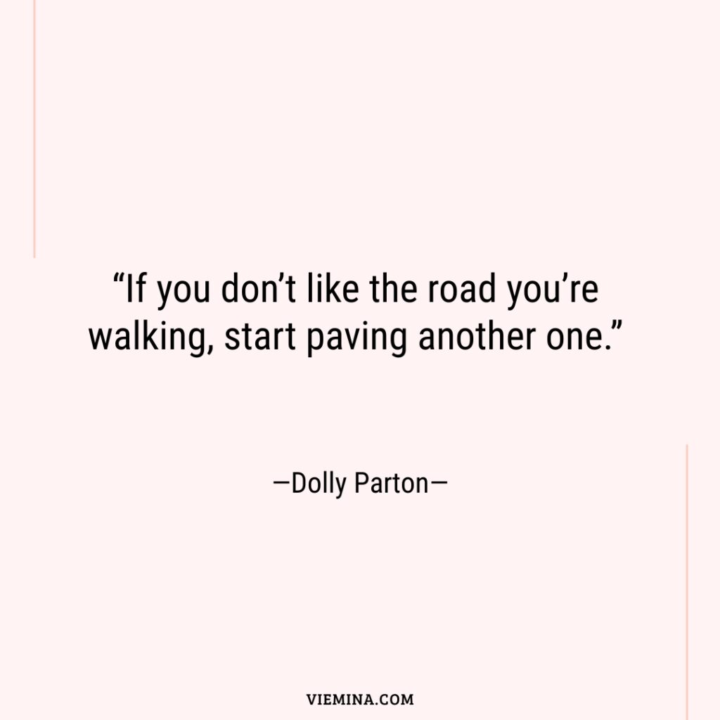 “If you don’t like the road you’re walking  start paving another one.”—Dolly Parton—